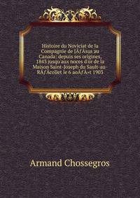 Histoire du Noviciat de la Compagnie de J???sus au Canada: depuis ses origines, 1843 jusqu'aux noces d'or de la Maison Saint-Joseph du Sault-au-R???collet le 6 ao???"t 1903