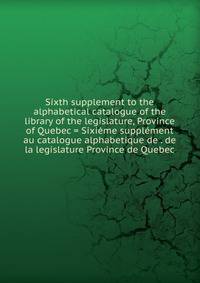 Sixth supplement to the alphabetical catalogue of the library of the legislature, Province of Quebec = Sixieme supplement au catalogue alphabetique de . de la legislature Province de Quebec