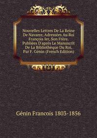 Nouvelles Lettres De La Reine De Navarre, Adress?es Au Roi Fran?ois Ier, Son Fr?re. Publi?es D'apr?s Le Manuscrit De La Biblioth?que Du Roi, Par F. G?nin (French Edition)