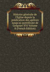 Histoire g?n?rale de l'Eglise depuis la pr?dication des ap?tres jusqu'au pontificate de Gr?goire XVI Volume 8 (French Edition)