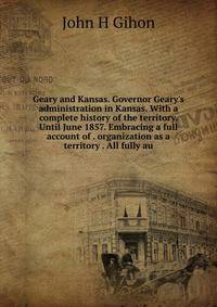 Geary and Kansas. Governor Geary's administration in Kansas. With a complete history of the territory. Until June 1857. Embracing a full account of . organization as a territory . All fully au