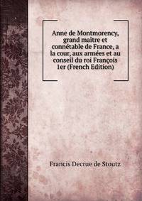 Anne de Montmorency, grand maitre et connetable de France, a la cour, aux armees et au conseil du roi Francois 1er (French Edition)