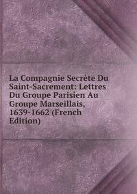 La Compagnie Secrete Du Saint-Sacrement: Lettres Du Groupe Parisien Au Groupe Marseillais, 1639-1662 (French Edition)