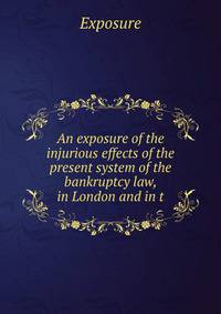 An exposure of the injurious effects of the present system of the bankruptcy law, in London and in t