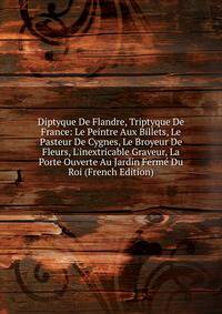 Diptyque De Flandre, Triptyque De France: Le Peintre Aux Billets, Le Pasteur De Cygnes, Le Broyeur De Fleurs, L'inextricable Graveur, La Porte Ouverte Au Jardin Ferm? Du Roi (French Edition)
