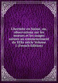 L'hermite en Suisse, ou, observations sur les moeurs et les usages suisses au commencement du XIXe si?cle Volume 1 (French Edition)