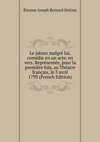 Le jaloux malgre lui, comedie en un acte, en vers. Representee, pour la premiere fois, au Theatre francais, le 3 avril 1793 (French Edition)