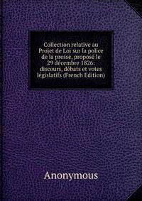 Collection relative au Projet de Loi sur la police de la presse, propose le 29 decembre 1826: discours, debats et votes legislatifs (French Edition)