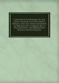 L'imprimerie En Bretagne Au Xve Si?cle: ?tude Sur Les Incunables Bretons, Avec Fac-Simil? Contenant Le Reproduction Int?grale De La Plus Ancienne . Des Bibliophiles Bretons (French Edition)