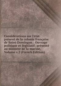 Consid?rations sur l'?tat pr?sent de la colonie fran?aise de Saint-Domingue.: Ouvrage politique et l?gislatif; pr?sent? au ministre de la marine, Volume v.2 (French Edition)