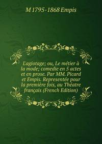 L'agiotage; ou, Le m?tier ? la mode; comedie en 5 actes et en prose. Par MM. Picard et Empis. Represent?e pour la premi?re fois, au Th?atre fran?ais (French Edition)