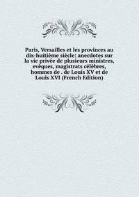 Paris, Versailles et les provinces au dix-huitieme siecle: anecdotes sur la vie privee de plusieurs ministres, eveques, magistrats celebres, hommes de . de Louis XV et de Louis XVI (French Edition)