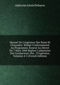 Manuel De L'ing?nieur Des Ponts Et Chauss?es: R?dig? Conform?ment Au Programme Annex? Au D?cret Du 7 Mars 1868 R?glant L'admission Des Conducteurs Des . D'ing?nieur, Volumes 4-5 (French Edition)