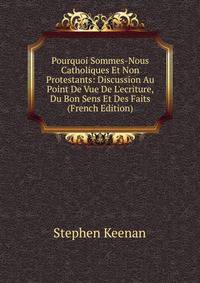 Pourquoi Sommes-Nous Catholiques Et Non Protestants: Discussion Au Point De Vue De L'ecriture, Du Bon Sens Et Des Faits (French Edition)