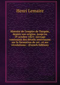 Histoire de l'empire de Turquie, depuis son origine, jusqu'au 19 octobre 1821: ouvrage contenant des d?tails int?ressans sur la formation de cet . et ses r?volutions; . (French Edition)