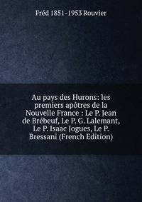 Au pays des Hurons: les premiers apotres de la Nouvelle France : Le P. Jean de Brebeuf, Le P. G. Lalemant, Le P. Isaac Jogues, Le P. Bressani (French Edition)