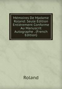 Memoires De Madame Roland: Seule Edition Entierement Conforme Au Manuscrit Autographe . (French Edition)