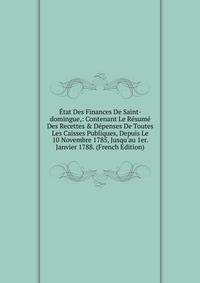 ?tat Des Finances De Saint-domingue,: Contenant Le R?sum? Des Recettes &amp; D?penses De Toutes Les Caisses Publiques, Depuis Le 10 Novembre 1785, Jusqu'au 1er. Janvier 1788. (French Edition)