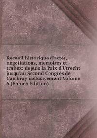 Recueil historique d'actes, negotiations, memoires et traitez: depuis la Paix d'Utrecht jusqu'au Second Congr?s de Cambray inclusivement Volume 6 (French Edition)