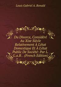 Du Divorce, Consid?r? Au Xixe Si?cle Relativement ? L'?tat Domestique Et ? L'?tat Public De Soci?t?: Par L.G.a.B. . (French Edition)
