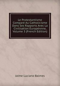 Le Protestantisme Compare Au Catholicisme Dans Ses Rapports Avec La Civilisation Europennne, Volume 3 (French Edition)