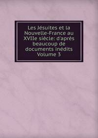 Les J?suites et la Nouvelle-France au XVIIe si?cle: d'apr?s beaucoup de documents in?dits Volume 3