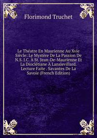 Le Theatre En Maurienne Au Xvie Siecle: Le Mystere De La Passion De N.S. J.C. A St. Jean-De-Maurienne Et La Diocletiane A Lanslevillard. Lecture Faite . Savantes De La Savoie (French Edition)