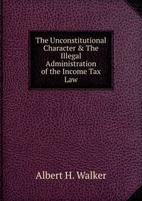 The Unconstitutional Character &amp; The Illegal Administration of the Income Tax Law