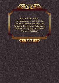 Recueil Des ?dits, D?clarations Ou Arr?ts Du Conseil Rendus Au Sujet De Religion Pr?tendue R?form?e, Depuis 1679 Jusqu'? Pr?sent (French Edition)