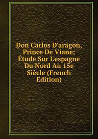 Don Carlos D'aragon, Prince De Viane; ?tude Sur L'espagne Du Nord Au 15e Si?cle (French Edition)