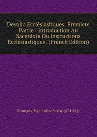 Devoirs Ecclesiastiques: Premiere Partie : Introduction Au Sacerdote Ou Instructions Ecclesiastiques . (French Edition)