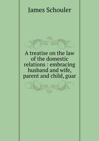 A treatise on the law of the domestic relations : embracing husband and wife, parent and child, guar