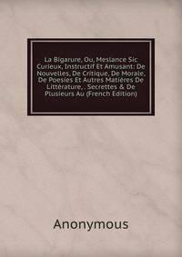 La Bigarure, Ou, Meslance Sic Curieux, Instructif Et Amusant: De Nouvelles, De Critique, De Morale, De Poesies Et Autres Mati?res De Litt?rature, . Secrettes &amp; De Plusieurs Au (French Edition)