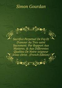 Sacrifice Perpetuel De Foy Et D'amour Au Tres-saint Sacrement: Par Rapport Aux Mysteres. &amp; Aux Differentes Qualitez De Notre-seigneur Jesus-christ . (French Edition)
