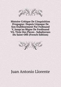 Histoire Critique De L'inquisition D'espagne: Dupuis L'?poque De Son ?tablissement Par Fedinand V, Jusqu'au R?gne De Ferdinand Vii, Tir?e Des Pieces . Subalternes Du Saint-Offi (French Edition)