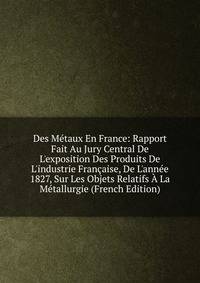 Des M?taux En France: Rapport Fait Au Jury Central De L'exposition Des Produits De L'industrie Fran?aise, De L'ann?e 1827, Sur Les Objets Relatifs ? La M?tallurgie (French Edition)