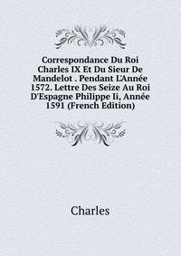 Correspondance Du Roi Charles IX Et Du Sieur De Mandelot . Pendant L'Ann?e 1572. Lettre Des Seize Au Roi D'Espagne Philippe Ii, Ann?e 1591 (French Edition)