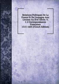 Relations Politiques De La France Et De L'espagne Avec L'ecosse Au Xvie Si?cle: V. 1-2 Correspondances Fran?aises 1515-1603 (French Edition)