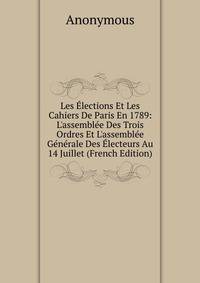 Les ?lections Et Les Cahiers De Paris En 1789: L'assembl?e Des Trois Ordres Et L'assembl?e G?n?rale Des ?lecteurs Au 14 Juillet (French Edition)