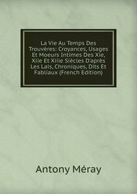 La Vie Au Temps Des Trouv?res: Croyances, Usages Et Moeurs Intimes Des Xie, Xiie Et Xiiie Si?cles D'apr?s Les Lais, Chroniques, Dits Et Fabliaux (French Edition)