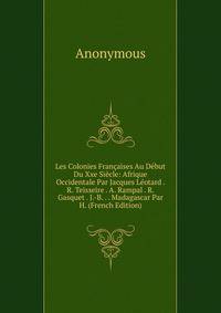 Les Colonies Francaises Au Debut Du Xxe Siecle: Afrique Occidentale Par Jacques Leotard . R. Teisseire . A. Rampal . R. Gasquet . J.-B. . . Madagascar Par H. (French Edition)