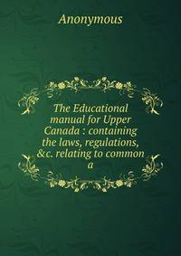 The Educational manual for Upper Canada : containing the laws, regulations, &amp;c. relating to common a