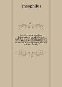 Grundliche Anweisung Zum Briefschreiben: Nach Der Besten Deutschen Schreibart; Nebst Deutlichem Unterrichte Zur Deutschen Orthographie, Und Einem . Handlungsbriefen, Wie Auc (German Edition)
