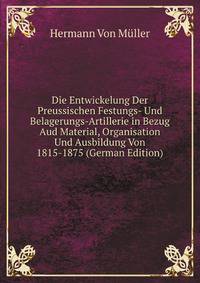 Die Entwickelung Der Preussischen Festungs- Und Belagerungs-Artillerie in Bezug Aud Material, Organisation Und Ausbildung Von 1815-1875 (German Edition)