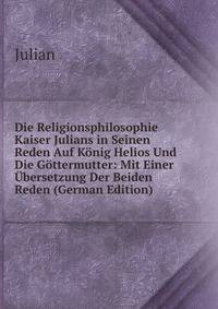Die Religionsphilosophie Kaiser Julians in Seinen Reden Auf Konig Helios Und Die Gottermutter: Mit Einer Ubersetzung Der Beiden Reden (German Edition)