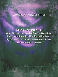 Miles Christianus, Oder Christlicher Soldat, Das Ist, Nutzliche Moral-predigen Auf Alle Sonn- Und Feyr-tag Des Gantzen Jahrs: In Welchen I. Unser . Lob- Und Ehren-reden (German Edition)