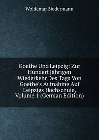 Goethe Und Leipzig: Zur Hundert J?hrigen Wiederkehr Des Tags Von Goethe's Aufnahme Auf Leipzigs Hochschule, Volume 1 (German Edition)