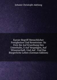 Kurzer Begriff Menschlicher Fertigkeiten Und Kenntnisse: So Fern Sie Auf Erwerbung Des Unterhalts, S Auf Vergnugen, Auf Wissenschaft, Und Auf . Und Das Burgerliche Leben (German Edition)