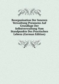Reorganisation Der Inneren Verwaltung Preussens Auf Grundlage Der Selbstverwaltung Vom Standpunkte Des Practischen Lebens (German Edition)