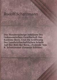 Das Hundertjahrige Jubilaum Der Oekonomischen Gesellschaft Des Kantons Bern, Und Die Eroffnung Der Landwirthschaftlichen Schule Auf Der Ruti Bei Bern, . Festrede Von R. Schatzmann (German Edition)
